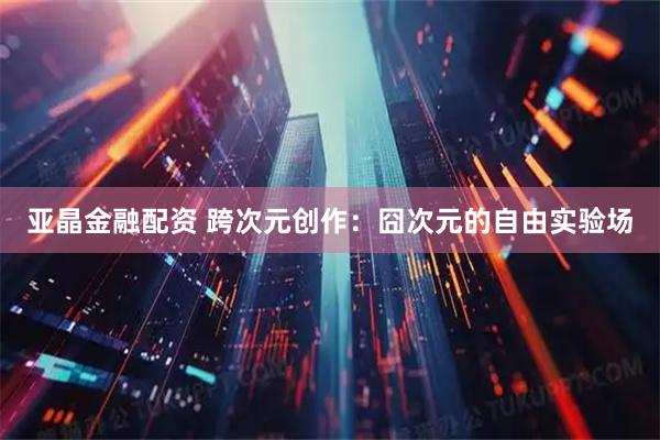 亚晶金融配资 跨次元创作：囧次元的自由实验场