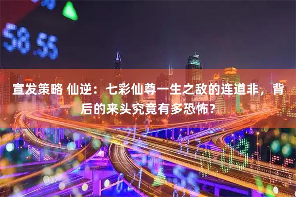 宣发策略 仙逆：七彩仙尊一生之敌的连道非，背后的来头究竟有多恐怖？
