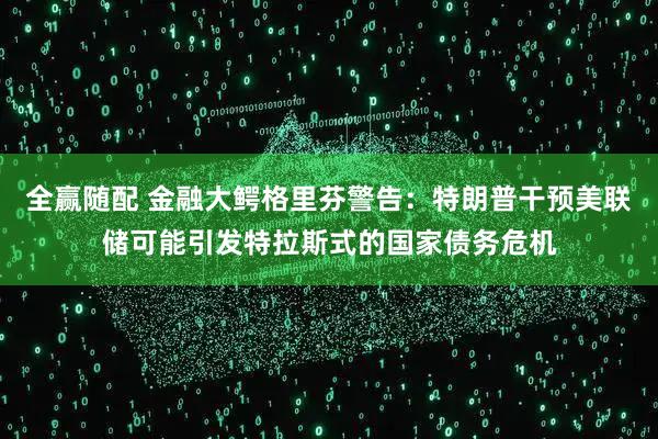 全赢随配 金融大鳄格里芬警告：特朗普干预美联储可能引发特拉斯式的国家债务危机