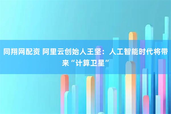 同翔网配资 阿里云创始人王坚：人工智能时代将带来“计算卫星”