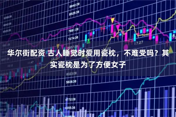 华尔街配资 古人睡觉时爱用瓷枕，不难受吗？其实瓷枕是为了方便女子