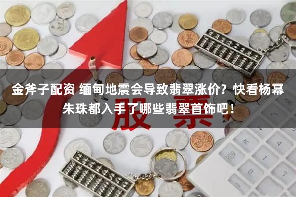 金斧子配资 缅甸地震会导致翡翠涨价？快看杨幂朱珠都入手了哪些翡翠首饰吧！