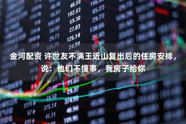 金河配资 许世友不满王近山复出后的住房安排，说：他们不懂事，我房子给你