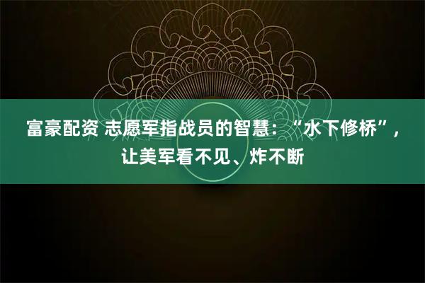 富豪配资 志愿军指战员的智慧：“水下修桥”，让美军看不见、炸不断