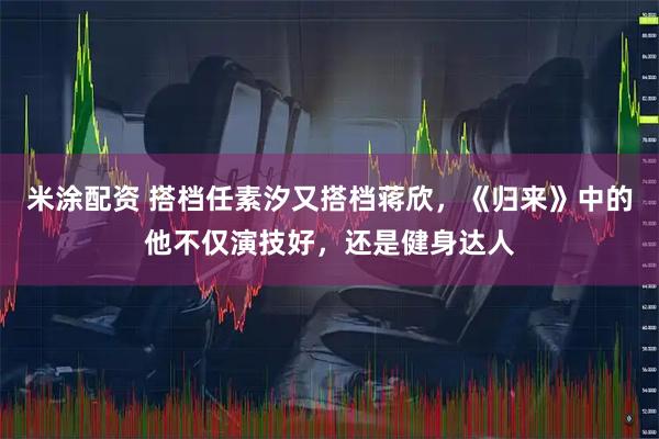 米涂配资 搭档任素汐又搭档蒋欣，《归来》中的他不仅演技好，还是健身达人