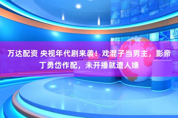 万达配资 央视年代剧来袭！戏混子当男主，影帝丁勇岱作配，未开播就遭人嫌
