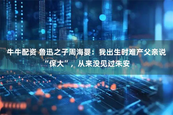 牛牛配资 鲁迅之子周海婴：我出生时难产父亲说“保大”，从来没见过朱安