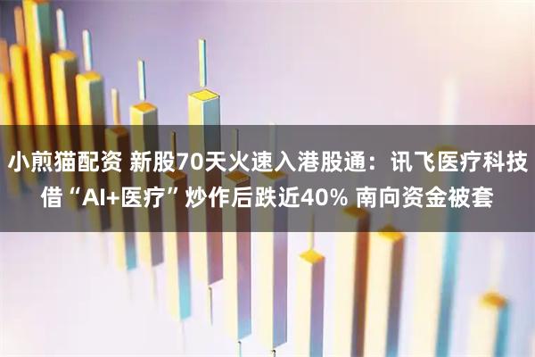 小煎猫配资 新股70天火速入港股通：讯飞医疗科技借“AI+医疗”炒作后跌近40% 南向资金被套