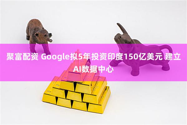 聚富配资 Google拟5年投资印度150亿美元 建立AI数据中心