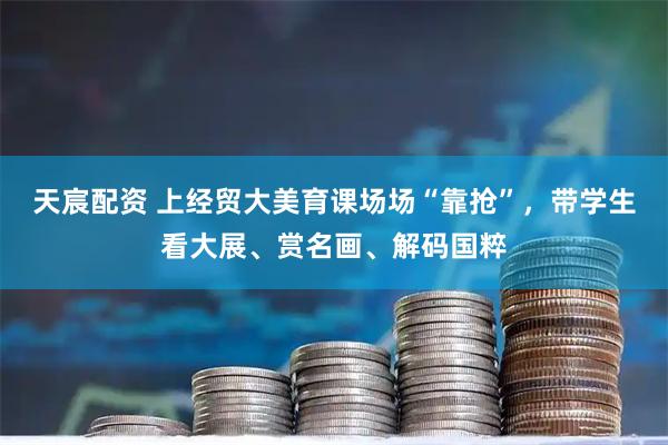 天宸配资 上经贸大美育课场场“靠抢”，带学生看大展、赏名画、解码国粹