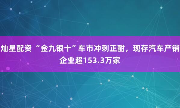灿星配资 “金九银十”车市冲刺正酣，现存汽车产销企业超153.3万家