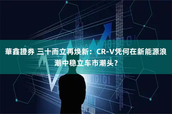 華鑫證券 三十而立再焕新：CR-V凭何在新能源浪潮中稳立车市潮头？