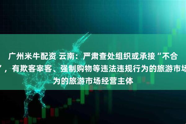 广州米牛配资 云南：严肃查处组织或承接“不合理低价游”，有欺客宰客、强制购物等违法违规行为的旅游市场经营主体