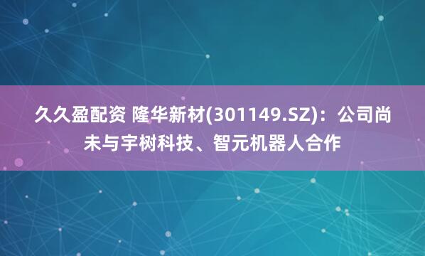 久久盈配资 隆华新材(301149.SZ)：公司尚未与宇树科技、智元机器人合作