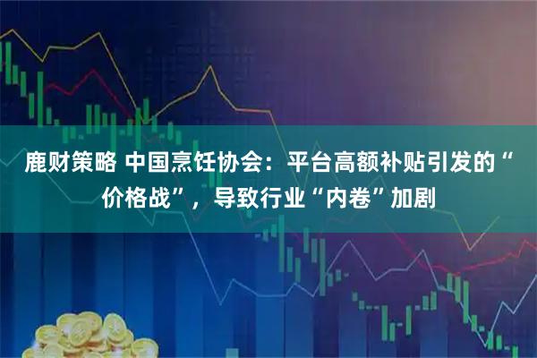 鹿财策略 中国烹饪协会:平台高额补贴引发的“价格战”,导致行业“内卷”加剧