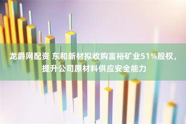 龙爵网配资 东和新材拟收购富裕矿业51%股权， 提升公司原材料供应安全能力
