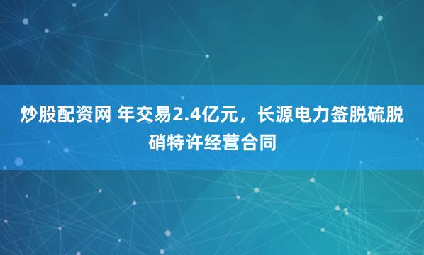 炒股配资网 年交易2.4亿元，长源电力签脱硫脱硝特许经营合同