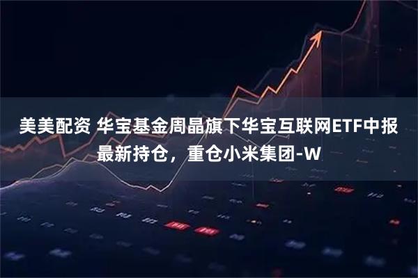 美美配资 华宝基金周晶旗下华宝互联网ETF中报最新持仓，重仓小米集团-W