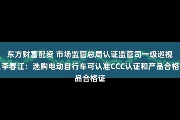 东方财富配资 市场监管总局认证监管司一级巡视员李春江：选购电动自行车可认准CCC认证和产品合格证