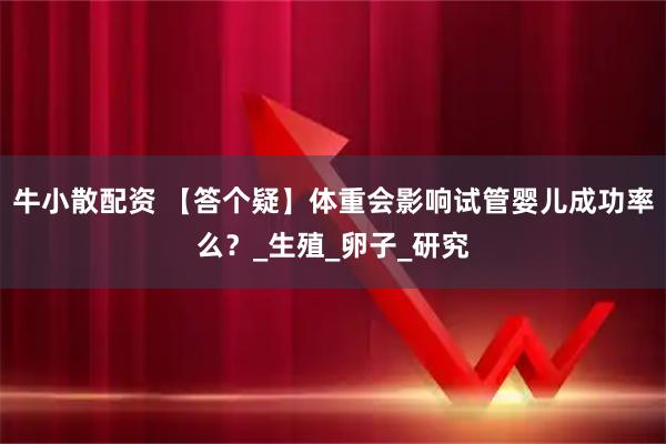 牛小散配资 【答个疑】体重会影响试管婴儿成功率么?_生殖_卵子_研究