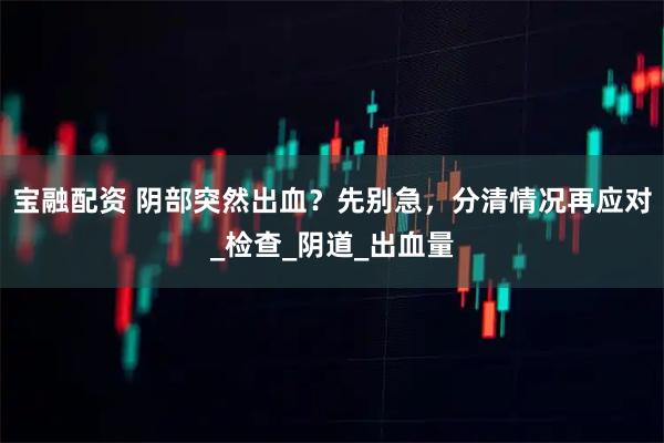 宝融配资 阴部突然出血？先别急，分清情况再应对_检查_阴道_出血量