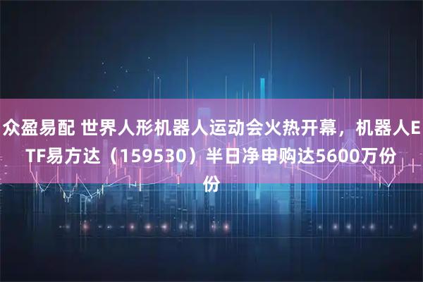 众盈易配 世界人形机器人运动会火热开幕，机器人ETF易方达（159530）半日净申购达5600万份