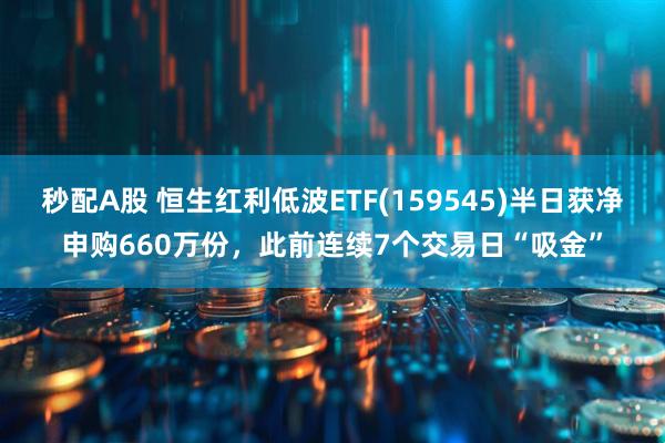 秒配A股 恒生红利低波ETF(159545)半日获净申购660万份，此前连续7个交易日“吸金”