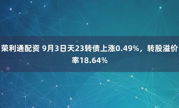 荣利通配资 9月3日天23转债上涨0.49%，转股溢价率18.64%