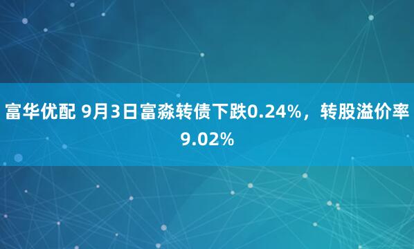 富华优配 9月3日富淼转债下跌0.24%，转股溢价率9.02%