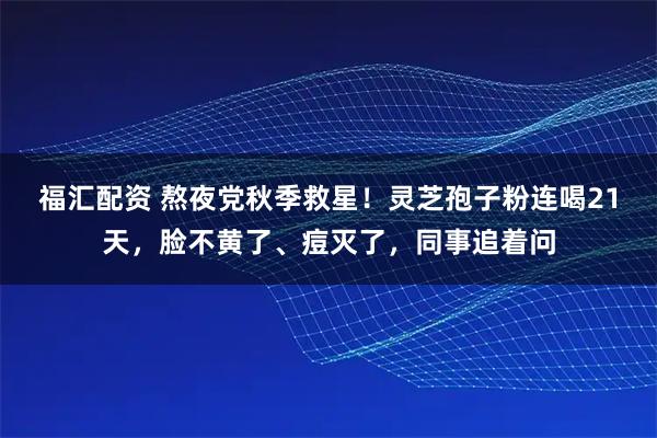 福汇配资 熬夜党秋季救星！灵芝孢子粉连喝21天，脸不黄了、痘灭了，同事追着问