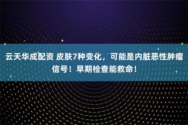 云天华成配资 皮肤7种变化，可能是内脏恶性肿瘤信号！早期检查能救命！
