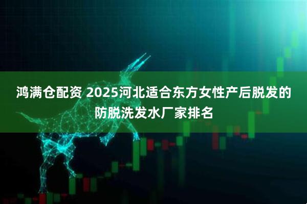 鸿满仓配资 2025河北适合东方女性产后脱发的防脱洗发水厂家排名
