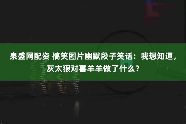 泉盛网配资 搞笑图片幽默段子笑话：我想知道，灰太狼对喜羊羊做了什么？