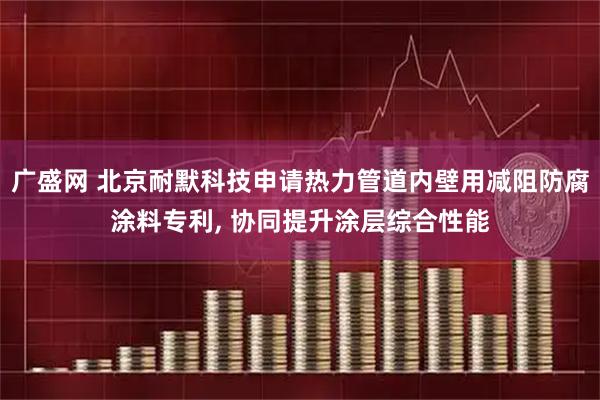 广盛网 北京耐默科技申请热力管道内壁用减阻防腐涂料专利, 协同提升涂层综合性能