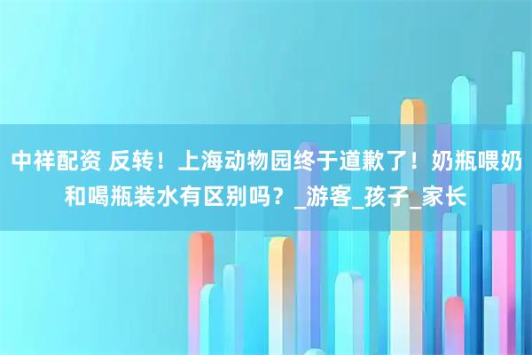 中祥配资 反转！上海动物园终于道歉了！奶瓶喂奶和喝瓶装水有区别吗？_游客_孩子_家长